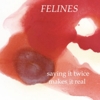 Felines - Saying It Twice Makes It Real